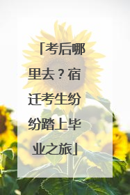 考后哪里去？宿迁考生纷纷踏上毕业之旅