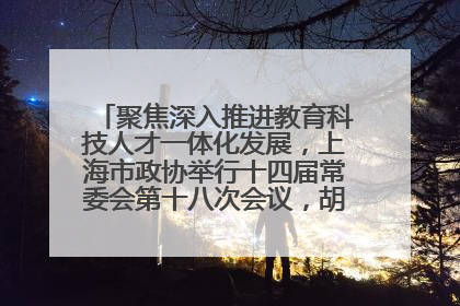 聚焦深入推进教育科技人才一体化发展，上海市政协举行十四届常委会第十八次会议，胡文容出席并讲话