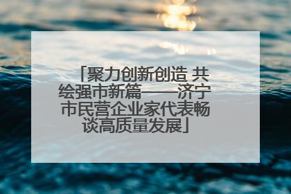 聚力创新创造 共绘强市新篇——济宁市民营企业家代表畅谈高质量发展