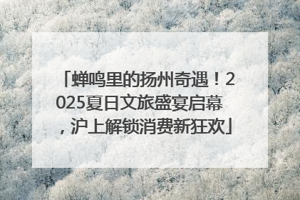 蝉鸣里的扬州奇遇！2025夏日文旅盛宴启幕，沪上解锁消费新狂欢