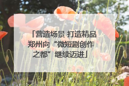 营造场景 打造精品 郑州向“微短剧创作之都”继续迈进