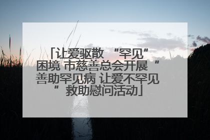 让爱驱散 “罕见” 困境 市慈善总会开展“善助罕见病 让爱不罕见”救助慰问活动