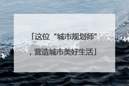 这位“城市规划师”，营造城市美好生活