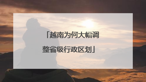 越南为何大幅调整省级行政区划