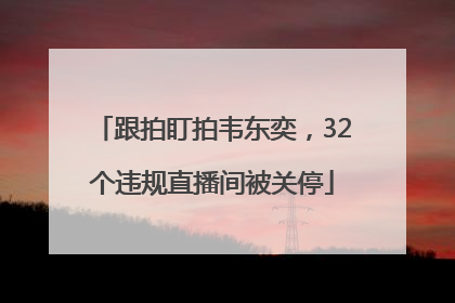 跟拍盯拍韦东奕，32个违规直播间被关停
