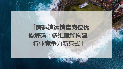 跨越速运销售岗位优势解码：多维赋能构建行业竞争力新范式