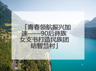 青春领航振兴加速——90后彝族女支书打造民族团结智慧村