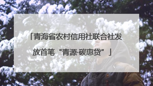 青海省农村信用社联合社发放首笔“青源·碳惠贷”
