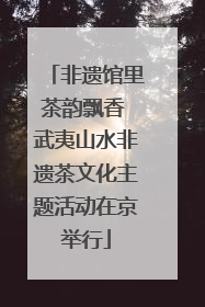 非遗馆里茶韵飘香 武夷山水非遗茶文化主题活动在京举行