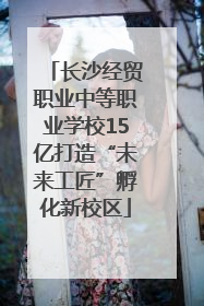 长沙经贸职业中等职业学校15亿打造“未来工匠”孵化新校区