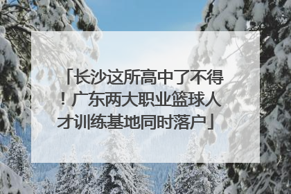 长沙这所高中了不得！广东两大职业篮球人才训练基地同时落户