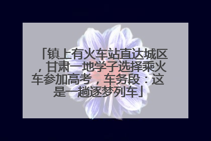 镇上有火车站直达城区，甘肃一地学子选择乘火车参加高考，车务段：这是一趟逐梦列车