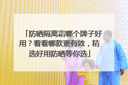 防晒隔离霜哪个牌子好用？看看哪款更有效，精选好用防晒等你选