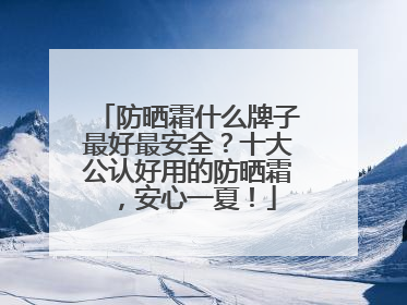 防晒霜什么牌子最好最安全？十大公认好用的防晒霜，安心一夏！
