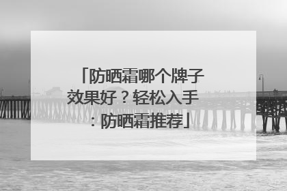 防晒霜哪个牌子效果好？轻松入手：防晒霜推荐