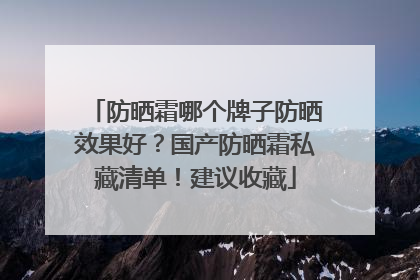 防晒霜哪个牌子防晒效果好？国产防晒霜私藏清单！建议收藏