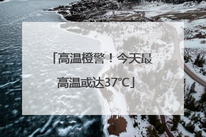 高温橙警！今天最高温或达37℃
