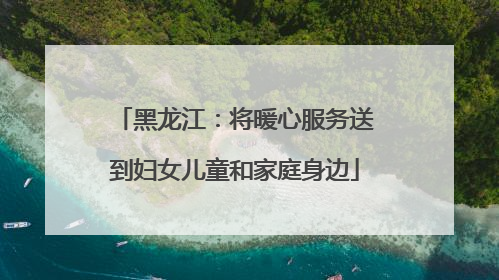 黑龙江：将暖心服务送到妇女儿童和家庭身边