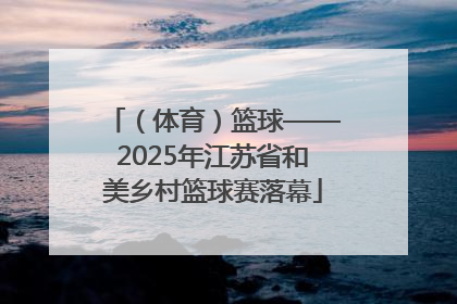 （体育）篮球——2025年江苏省和美乡村篮球赛落幕