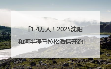 1.4万人！2025沈阳和河半程马拉松激情开跑