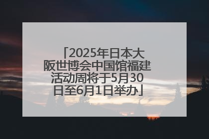 2025年日本大阪世博会中国馆福建活动周将于5月30日至6月1日举办