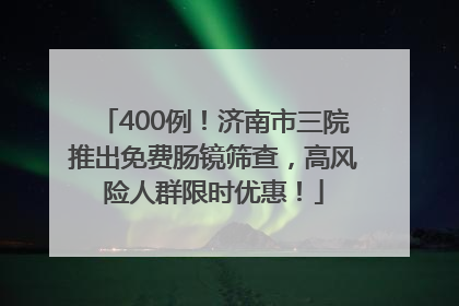 400例！济南市三院推出免费肠镜筛查，高风险人群限时优惠！