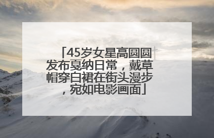 45岁女星高圆圆发布戛纳日常，戴草帽穿白裙在街头漫步，宛如电影画面