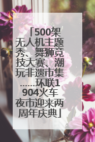 500架无人机主题秀、舞狮竞技大赛、潮玩非遗市集……环联1904火车夜市迎来两周年庆典