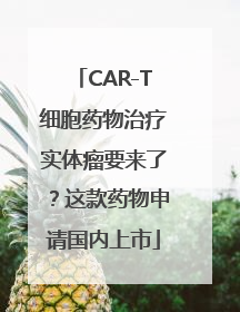 CAR-T细胞药物治疗实体瘤要来了？这款药物申请国内上市